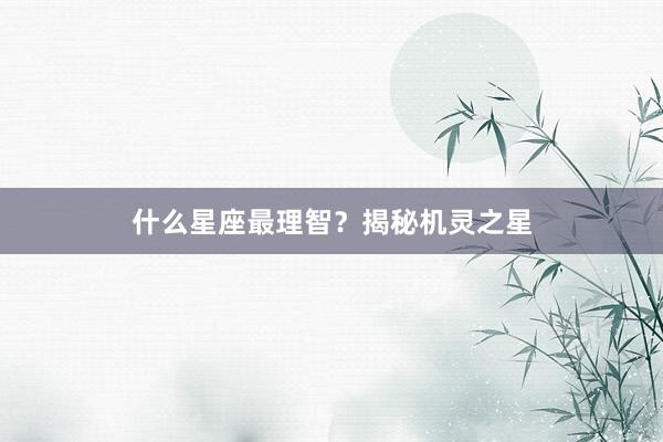 什么星座最理智？揭秘机灵之星